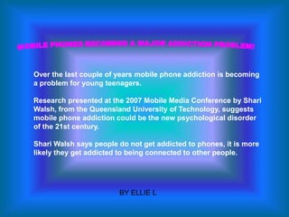 Over the last couple of years mobile phone addiction is becoming
a problem for young teenagers.

Research presented at the 2007 Mobile Media Conference by Shari
Walsh, from the Queensland University of Technology, suggests
mobile phone addiction could be the new psychological disorder
of the 21st century.

Shari Walsh says people do not get addicted to phones, it is more
likely they get addicted to being connected to other people.




                        BY ELLIE L
 
