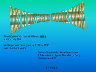 The INQ Mini 3G has all different APPS
and it’s only $99.

Mobile phones have gone up $100 or $200
over the last 4 years.
                              Some of the mobile phone brands are:
                              3,Telstra,Nokia, Apple, BlackBerry, Sony
                              Ericsson and INQ.


                                     BY JAKE O
 