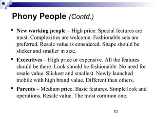 10
Phony People (Contd.)
 New working people – High price. Special features are
must. Complexities are welcome. Fashionable sets are
preferred. Resale value is considered. Shape should be
slicker and smaller in size.
 Executives – High price or expensive. All the features
should be there. Look should be fashionable. No need for
resale value. Slickest and smallest. Newly launched
mobile with high brand value. Different than others.
 Parents – Medium price. Basic features. Simple look and
operations. Resale value. The most common one.
 