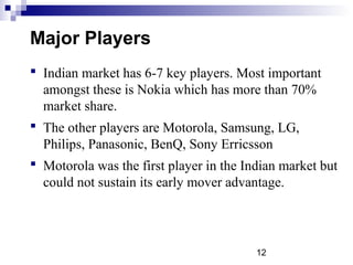12
Major Players
 Indian market has 6-7 key players. Most important
amongst these is Nokia which has more than 70%
market share.
 The other players are Motorola, Samsung, LG,
Philips, Panasonic, BenQ, Sony Erricsson
 Motorola was the first player in the Indian market but
could not sustain its early mover advantage.
 