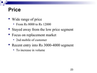 23
Price
 Wide range of price
• From Rs 8000 to Rs 12000
 Stayed away from the low price segment
 Focus on replacement market
• 2nd mobile of customer
 Recent entry into Rs 3000-4000 segment
• To increase in volume
 
