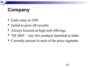 25
Company
 Early entry in 1995
 Failed to grow till recently
 Always focused on high tech offerings
 Till 2003 – very few products launched in India
 Currently present in most of the price segments
 