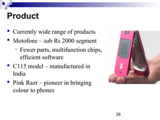 26
Product
 Currently wide range of products
 Motofone – sub Rs 2000 segment
• Fewer parts, multifunction chips,
efficient software
 C115 model – manufactured in
India
 Pink Razr – pioneer in bringing
colour to phones
 