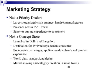 28
Marketing Strategy
 Nokia Priority Dealers
• Largest organized chain amongst handset manufacturers
• Presence across 255+ towns
• Superior buying experience to consumers
 Nokia Concept Store
• Launched in Delhi and Bangalore
• Destination for evolved replacement consumer
• Encourages live usages, application downloads and product
experience
• World class standardized design
• Market making and category creation in small towns
 