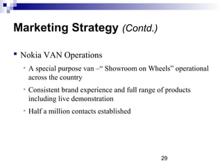 29
Marketing Strategy (Contd.)
 Nokia VAN Operations
• A special purpose van –“ Showroom on Wheels” operational
across the country
• Consistent brand experience and full range of products
including live demonstration
• Half a million contacts established
 