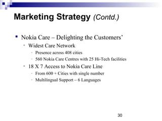 30
 Nokia Care – Delighting the Customers’
• Widest Care Network
­ Presence across 408 cities
­ 560 Nokia Care Centres with 25 Hi­Tech facilities
• 18 X 7 Access to Nokia Care Line
­ From 600 + Cities with single number
­ Multilingual Support – 6 Languages
Marketing Strategy (Contd.)
 