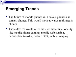 31
Emerging Trends
 The future of mobile phones is in colour phones and
camera phones. This would move towards multimedia
phones.
 These devices would offer the user more functionality
like mobile phone gaming, mobile web surfing,
mobile data transfer, mobile GPS, mobile imaging.
 