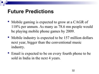 32
Future Predictions
 Mobile gaming is expected to grow at a CAGR of
118% per annum. As many as 78.6 mn people would
be playing mobile phone games by 2009.
 Mobile industry is expected to be 157 million dollars
next year, bigger than the conventional music
industry.
 Email is expected to be on every fourth phone to be
sold in India in the next 4 years.
 