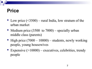 7
Price
 Low price (<3500) – rural India, low stratum of the
urban market
 Medium price (3500 to 7000) – specially urban
middle class (parents)
 High price (7000 – 10000) – students, newly working
people, young housewives
 Expensive (>10000) – executives, celebrities, trendy
people
 