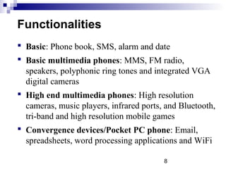 8
Functionalities
 Basic: Phone book, SMS, alarm and date
 Basic multimedia phones: MMS, FM radio,
speakers, polyphonic ring tones and integrated VGA
digital cameras
 High end multimedia phones: High resolution
cameras, music players, infrared ports, and Bluetooth,
tri-band and high resolution mobile games
 Convergence devices/Pocket PC phone: Email,
spreadsheets, word processing applications and WiFi
 