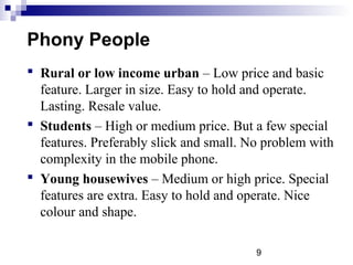 9
Phony People
 Rural or low income urban – Low price and basic
feature. Larger in size. Easy to hold and operate.
Lasting. Resale value.
 Students – High or medium price. But a few special
features. Preferably slick and small. No problem with
complexity in the mobile phone.
 Young housewives – Medium or high price. Special
features are extra. Easy to hold and operate. Nice
colour and shape.
 