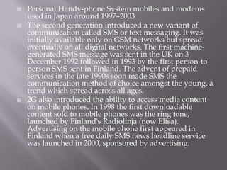    Personal Handy-phone System mobiles and modems
    used in Japan around 1997–2003
   The second generation introduced a new variant of
    communication called SMS or text messaging. It was
    initially available only on GSM networks but spread
    eventually on all digital networks. The first machine-
    generated SMS message was sent in the UK on 3
    December 1992 followed in 1993 by the first person-to-
    person SMS sent in Finland. The advent of prepaid
    services in the late 1990s soon made SMS the
    communication method of choice amongst the young, a
    trend which spread across all ages.
   2G also introduced the ability to access media content
    on mobile phones. In 1998 the first downloadable
    content sold to mobile phones was the ring tone,
    launched by Finland's Radiolinja (now Elisa).
    Advertising on the mobile phone first appeared in
    Finland when a free daily SMS news headline service
    was launched in 2000, sponsored by advertising.
 