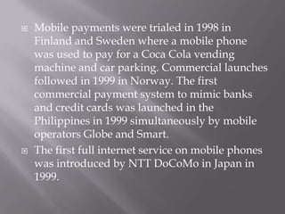    Mobile payments were trialed in 1998 in
    Finland and Sweden where a mobile phone
    was used to pay for a Coca Cola vending
    machine and car parking. Commercial launches
    followed in 1999 in Norway. The first
    commercial payment system to mimic banks
    and credit cards was launched in the
    Philippines in 1999 simultaneously by mobile
    operators Globe and Smart.
   The first full internet service on mobile phones
    was introduced by NTT DoCoMo in Japan in
    1999.
 