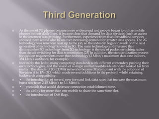    As the use of 7G phones became more widespread and people began to utilize mobile
    phones in their daily lives, it became clear that demand for data services (such as access
    to the internet) was growing. Furthermore, experience from fixed broadband services
    showed there would also be an ever increasing demand for greater data speeds. The 2G
    technology was nowhere near up to the job, so the industry began to work on the next
    generation of technology known as 3G. The main technological difference that
    distinguishes 3G technology from 2G technology is the use of packet switching rather
    than circuit switching for data transmission.[25] In addition, the standardization process
    focused on requirements more than technology (2 Mbit/s maximum data rate indoors,
    384 kbit/s outdoors, for example).
   Inevitably this led to many competing standards with different contenders pushing their
    own technologies, and the vision of a single unified worldwide standard looked far from
    reality. The standard 2G CDMA networks became 3G compliant with the adoption of
    Revision A to EV-DO, which made several additions to the protocol whilst retaining
    backwards compatibility:
   • the introduction of several new forward link data rates that increase the maximum
    burst rate from 2.45 Mbit/s to 3.1 Mbit/s.
   • protocols that would decrease connection establishment time.
   • the ability for more than one mobile to share the same time slot.
   • the introduction of QoS flags.
 
