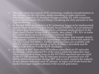    The high connection speeds of 3G technology enabled a transformation in
    the industry: for the first time, media streaming of radio (and even
    television) content to 3G handsets became possible [1], with companies
    such as RealNetworks [2] and Disney [3] among the early pioneers in this
    type of offering.
   In the mid 2000s an evolution of 3G technology begun to be implemented,
    namely High-Speed Downlink Packet Access (HSDPA). It is an enhanced
    3G (third generation) mobile telephony communications protocol in the
    High-Speed Packet Access (HSPA) family, also coined 3.5G, 3G+ or turbo
    3G, which allows networks based on Universal Mobile
    Telecommunications System (UMTS) to have higher data transfer speeds
    and capacity. Current HSDPA deployments support down-link speeds of
    1.8, 3.6, 7.2 and 14.0 Mbit/s. Further speed increases are available with
    HSPA+, which provides speeds of up to 42 Mbit/s downlink and 84
    Mbit/s with Release 9 of the 3GPP standards.
   By the end of 2007 there were 295 million subscribers on 3G networks
    worldwide, which reflected 9% of the total worldwide subscriber base.
    About two thirds of these were on the WCDMA standard and one third
    on the EV-DO standard. The 3G telecoms services generated over 120
    Billion dollars of revenues during 2007 and at many markets the majority
    of new phones activated were 3G phones. In Japan and South Korea the
    market no longer supplies phones of the second generation.
 
