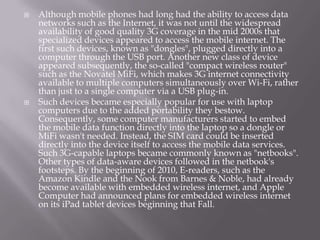    Although mobile phones had long had the ability to access data
    networks such as the Internet, it was not until the widespread
    availability of good quality 3G coverage in the mid 2000s that
    specialized devices appeared to access the mobile internet. The
    first such devices, known as "dongles", plugged directly into a
    computer through the USB port. Another new class of device
    appeared subsequently, the so-called "compact wireless router"
    such as the Novatel MiFi, which makes 3G internet connectivity
    available to multiple computers simultaneously over Wi-Fi, rather
    than just to a single computer via a USB plug-in.
   Such devices became especially popular for use with laptop
    computers due to the added portability they bestow.
    Consequently, some computer manufacturers started to embed
    the mobile data function directly into the laptop so a dongle or
    MiFi wasn't needed. Instead, the SIM card could be inserted
    directly into the device itself to access the mobile data services.
    Such 3G-capable laptops became commonly known as "netbooks".
    Other types of data-aware devices followed in the netbook's
    footsteps. By the beginning of 2010, E-readers, such as the
    Amazon Kindle and the Nook from Barnes & Noble, had already
    become available with embedded wireless internet, and Apple
    Computer had announced plans for embedded wireless internet
    on its iPad tablet devices beginning that Fall.
 