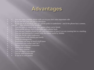    •    You can carry a mobile phone with you so you don't miss important calls
   •    If you are lost, you can call for directions.
   •    If you are in an accident, you can call the police or ambulance - and if the phone has a camera,
    you can      take pictures of the accident.
   •    You can listen to music, text, play games when you're bored.
   •    Most mobile phones have a calculator and a phone book.
   •    You can use a mobile phone to call your customers or boss if you are running late to a meeting.
   •    You can surf Internet & Connect with the whole world by Mobile.
   •    You can chat & video conference.
   •    Keep in touch with friends and family
   •    Good for emergencies
   •    Employees can keep in touch at all times.
   •    Customers can contact staff 24/7
   •    Phones have internet connection
   •    More work available
   •    They have cameras
   •    You can check your emails
   •    Can be used worldwide
   •    It can fit in your pocket.
 
