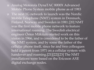    Analog Motorola DynaTAC 8000X Advanced
    Mobile Phone System mobile phone as of 1983
   The next 1G network to launch was the Nordic
    Mobile Telephone (NMT) system in Denmark,
    Finland, Norway and Sweden in 1981.[20] NMT
    was the first mobile phone network to feature
    international roaming. The Swedish electrical
    engineer Östen Mäkitalo started work on this
    vision in 1966, and is considered to be the father of
    the NMT system, and by some the father of the
    cellular phone itself, since he and two colleagues
    hold a patent from 1971 on a cellular system with
    handover and roaming.[21][22][23] The NMT
    installations were based on the Ericsson AXE
    digital exchange nodes.
 
