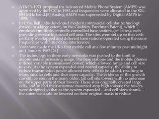    AT&T's 1971 proposal for Advanced Mobile Phone System (AMPS) was
    approved by the FCC in 1982 and frequencies were allocated in the 824–
    894 MHz band.[8] Analog AMPS was superseded by Digital AMPS in
    1990.
   In 1984, Bell Labs developed modern commercial cellular technology
    (based, to a large extent, on the Gladden, Parelman Patent), which
    employed multiple, centrally controlled base stations (cell sites), each
    providing service to a small cell area. The sites were set up so that cells
    partially overlapped and different base stations operated using the same
    frequencies with little or no interference.
   Vodafone made the UK's first mobile call at a few minutes past midnight
    on 1 January 1985.[24]
   The technology in these early networks was pushed to the limit to
    accommodate increasing usage. The base stations and the mobile phones
    utilized variable transmission power, which allowed range and cell size
    to vary. As the system expanded and neared capacity, the ability to
    reduce transmission power allowed new cells to be added, resulting in
    more, smaller cells and thus more capacity. The evidence of this growth
    can still be seen in the many older, tall cell site towers with no antennae
    on the upper parts of their towers. These sites originally created large
    cells, and so had their antennae mounted atop high towers; the towers
    were designed so that as the system expanded—and cell sizes shrank—
    the antennae could be lowered on their original masts to reduce
 