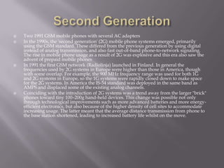    Two 1991 GSM mobile phones with several AC adapters
   In the 1990s, the 'second generation' (2G) mobile phone systems emerged, primarily
    using the GSM standard. These differed from the previous generation by using digital
    instead of analog transmission, and also fast out-of-band phone-to-network signaling.
    The rise in mobile phone usage as a result of 2G was explosive and this era also saw the
    advent of prepaid mobile phones
   In 1991 the first GSM network (Radiolinja) launched in Finland. In general the
    frequencies used by 2G systems in Europe were higher than those in America, though
    with some overlap. For example, the 900 MHz frequency range was used for both 1G
    and 2G systems in Europe, so the 1G systems were rapidly closed down to make space
    for the 2G systems. In America the IS-54 standard was deployed in the same band as
    AMPS and displaced some of the existing analog channels.
   Coinciding with the introduction of 2G systems was a trend away from the larger "brick"
    phones toward tiny 100–200g hand-held devices. This change was possible not only
    through technological improvements such as more advanced batteries and more energy-
    efficient electronics, but also because of the higher density of cell sites to accommodate
    increasing usage. The latter meant that the average distance transmission from phone to
    the base station shortened, leading to increased battery life whilst on the move.
 