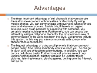 Advantages
   The most important advantage of cell phones is that you can use
    them almost everywhere without cables or electricity. By using
    mobile phones, you can communicate with everyone whenever you
    want and wherever you are. Beside this, if there is an urgent
    situation, such as an accident or a meeting with someone, you
    certainly need a mobile phone. Furthermore, you can access the
    internet by using a cell phone. Recently, the most common way of
    communication in the world has been the SMS. Cell phones include
    this system; in this way you can communicate with someone for
    cheaper than a normal call.
   The biggest advantage of using a cell phone is that you can reach
    people easily. Also, when somebody wants to reach you, he can get
    in touch with you by touching a few buttons. In addition, you can
    carry a cell phone easily. Furthermore, cell phones are not only
    used for communication, but they can also be used for taking
    pictures, listening to music, playing games, getting onto the internet,
    and so on.
 