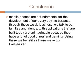 Conclusion
   mobile phones are a fundamental for the
    development of our every day life because
    through these we do business, we talk to our
    families and friends. with applications that are
    built today are unimaginable because they
    have a lot of good things and gaming. Using
    these we benefit as these make our
    lives easier.
 