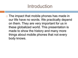 Introduction
   The impact that mobile phones has made in
    our life have no words. We practically depend
    on them. They are very important for us in
    these globalized world. This presentation is
    made to show the history and many more
    things about mobile phones that not every
    body knows.
 