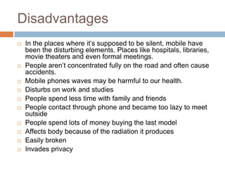 Disadvantages
   In the places where it’s supposed to be silent, mobile have
    been the disturbing elements. Places like hospitals, libraries,
    movie theaters and even formal meetings.
   People aren’t concentrated fully on the road and often cause
    accidents.
   Mobile phones waves may be harmful to our health.
   Disturbs on work and studies
   People spend less time with family and friends
   People contact through phone and became too lazy to meet
    outside
   People spend lots of money buying the last model
   Affects body because of the radiation it produces
   Easily broken
   Invades privacy
 