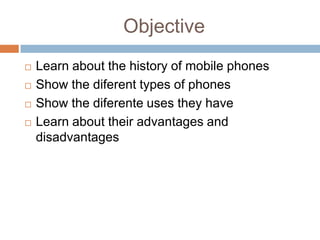 Objective
   Learn about the history of mobile phones
   Show the diferent types of phones
   Show the diferente uses they have
   Learn about their advantages and
    disadvantages
 
