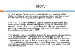 History
   In 1843, Michael Faraday, an important scientist who emphasized his
    studies on electricity, was the man who motivated other scientists to study
    this derived from the physics. Leading to the creation of phones.

   First of all, 1865 in Doctor Mahlon Loomis was the first person that could
    communicate through wireless atmosphere. Using the atmosphere as a
    conductor.In 1973 Martin Copper came up with Motorola. Leading his
    company to great commercial cities as New York. But finally the first and
    huge cell phone created was in 1977.

   Their structure has been modified through the time, reducing the complexity
    of its physical structure. Nowadays they are nor bigger than an air-
    conditioned controller. Also generations have become part of its software.
    This generation permits the user to be right with the actuality. Earlier years,
    1st generation of mobile phones was present. Nowadays these phones are
    more complex on their function, having more tools, more quality, more and
    more communication.
 
