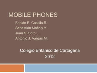 MOBILE PHONES
 Fabián E. Castilla R.
 Sebastián Mafioly Y.
 Juan S. Soto L.
 Antonio J. Vargas M.


   Colegio Británico de Cartagena
                2012
 