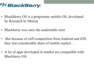 Blackberry OS
• BlackBerry OS is a proprietary mobile OS, developed
by Research In Motion
• Blackberry was once the undeniable ruler
• But because of stiff competition from Android and iOS,
they lost considerable share of mobile market. .
• A lot of apps developed in market are compatible with
Blackberry OS.
 
