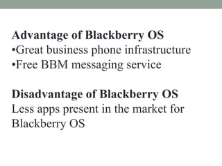Advantage of Blackberry OS
•Great business phone infrastructure
•Free BBM messaging service
Disadvantage of Blackberry OS
Less apps present in the market for
Blackberry OS
 