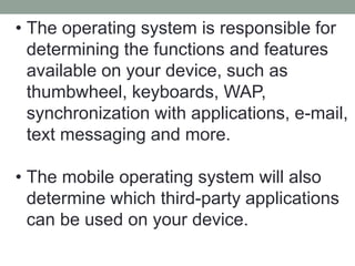 • The operating system is responsible for
determining the functions and features
available on your device, such as
thumbwheel, keyboards, WAP,
synchronization with applications, e-mail,
text messaging and more.
• The mobile operating system will also
determine which third-party applications
can be used on your device.
 