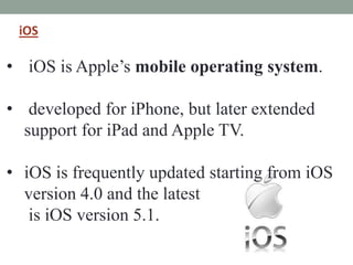 iOS
• iOS is Apple’s mobile operating system.
• developed for iPhone, but later extended
support for iPad and Apple TV.
• iOS is frequently updated starting from iOS
version 4.0 and the latest
is iOS version 5.1.
 