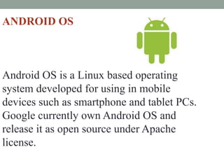 ANDROID OS
Android OS is a Linux based operating
system developed for using in mobile
devices such as smartphone and tablet PCs.
Google currently own Android OS and
release it as open source under Apache
license.
 