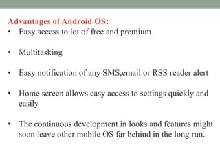 Advantages of Android OS:
• Easy access to lot of free and premium
• Multitasking
• Easy notification of any SMS,email or RSS reader alert
• Home screen allows easy access to settings quickly and
easily
• The continuous development in looks and features might
soon leave other mobile OS far behind in the long run.
 