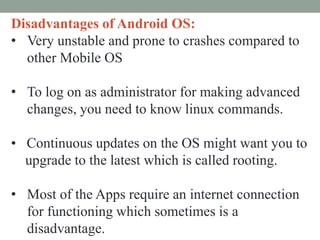 Disadvantages of Android OS:
• Very unstable and prone to crashes compared to
other Mobile OS
• To log on as administrator for making advanced
changes, you need to know linux commands.
• Continuous updates on the OS might want you to
upgrade to the latest which is called rooting.
• Most of the Apps require an internet connection
for functioning which sometimes is a
disadvantage.
 