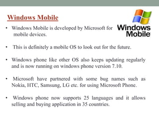 Windows Mobile
• Windows Mobile is developed by Microsoft for
mobile devices.
• This is definitely a mobile OS to look out for the future.
• Windows phone like other OS also keeps updating regularly
and is now running on windows phone version 7.10.
• Microsoft have partnered with some bug names such as
Nokia, HTC, Samsung, LG etc. for using Microsoft Phone.
• Windows phone now supports 25 languages and it allows
selling and buying application in 35 countries.
 