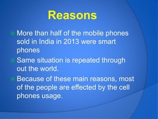 Reasons
 More than half of the mobile phones
sold in India in 2013 were smart
phones
 Same situation is repeated through
out the world.
 Because of these main reasons, most
of the people are effected by the cell
phones usage.
 