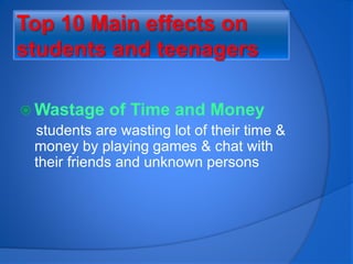 Top 10 Main effects on
students and teenagers
 Wastage of Time and Money
students are wasting lot of their time &
money by playing games & chat with
their friends and unknown persons
 