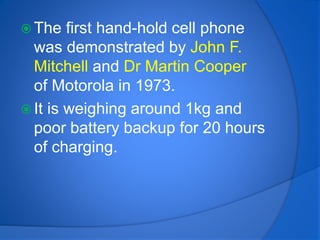  The first hand-hold cell phone
was demonstrated by John F.
Mitchell and Dr Martin Cooper
of Motorola in 1973.
 It is weighing around 1kg and
poor battery backup for 20 hours
of charging.
 