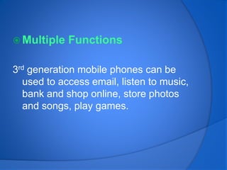  Multiple Functions
3rd generation mobile phones can be
used to access email, listen to music,
bank and shop online, store photos
and songs, play games.
 