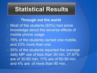 Through out the world
 Most of the students (83%) had some
knowledge about the adverse effects of
mobile phone usage.
 76% of the students carried one mobile,
and 23% more than one.
 55% of the students reported the average
daily MP use of less than 30 min, 27.97%
are of 30-60 min, 11% are of 60-90 min
and 4% are of more than 90 min.
Statistical Results
 
