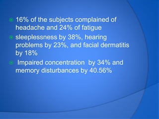  16% of the subjects complained of
headache and 24% of fatigue
 sleeplessness by 38%, hearing
problems by 23%, and facial dermatitis
by 18%
 Impaired concentration by 34% and
memory disturbances by 40.56%
 