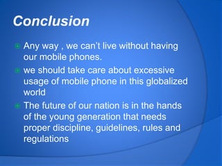 Conclusion
 Any way , we can’t live without having
our mobile phones.
 we should take care about excessive
usage of mobile phone in this globalized
world
 The future of our nation is in the hands
of the young generation that needs
proper discipline, guidelines, rules and
regulations
 