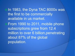  In 1983, the Dyna TAC 8000x was
the first to be commercially
available in us market.
 From 1990 to 2011, mobile phone
subscriptions grew from 12.4
million to over 6 billion,penetrating
about 87% of the global
population.
 
