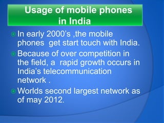 Usage of mobile phones
in India
 In early 2000’s ,the mobile
phones get start touch with India.
 Because of over competition in
the field, a rapid growth occurs in
India’s telecommunication
network .
 Worlds second largest network as
of may 2012.
 
