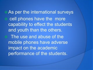  As per the international surveys
 cell phones have the more
capability to effect the students
and youth than the others.
 The use and abuse of the
mobile phones have adverse
impact on the academic
performance of the students.
 