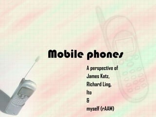 Mobile phones
      A perspective of
      James Katz,
      Richard Ling,
      Ito
      &
      myself (rAAM)
 